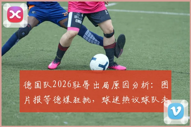 德国队2026耻辱出局原因分析：图片报等德媒狂批，球迷热议球队未来走向