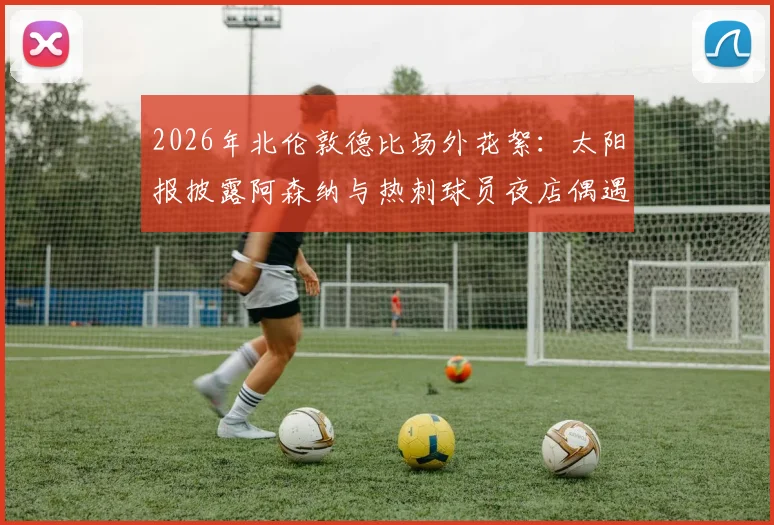 2026年北伦敦德比场外花絮：太阳报披露阿森纳与热刺球员夜店偶遇全程，两队核心竟一同狂欢