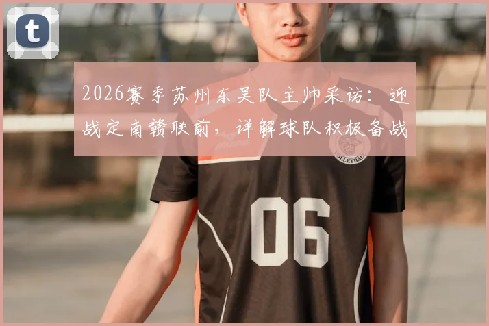2026赛季苏州东吴队主帅采访：迎战定南赣联前，详解球队积极备战心态与战术调整