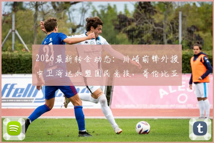 2026最新转会动态：川崎前锋外援中卫海达加盟国民竞技，哥伦比亚联赛迎来亚洲战场老将