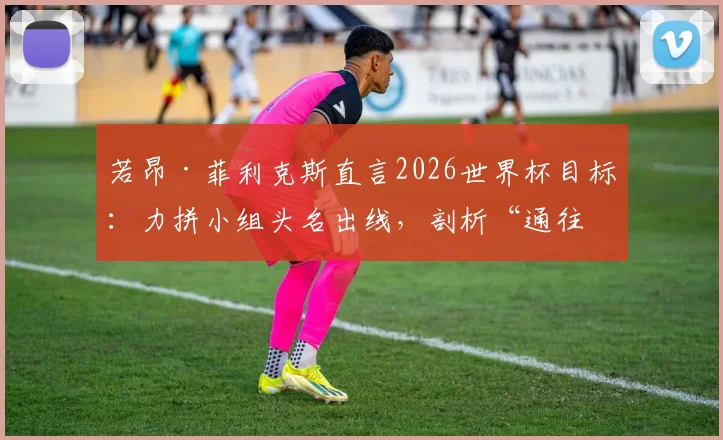 若昂·菲利克斯直言2026世界杯目标:力拼小组头名出线,剖析“通往决赛”的艰难与球队战术角色