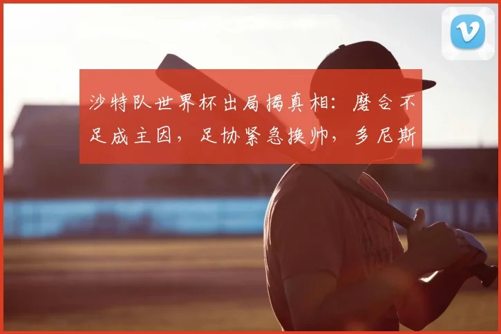 沙特队世界杯出局揭真相：磨合不足成主因，足协紧急换帅，多尼斯或率队征战亚洲杯及2026预选赛