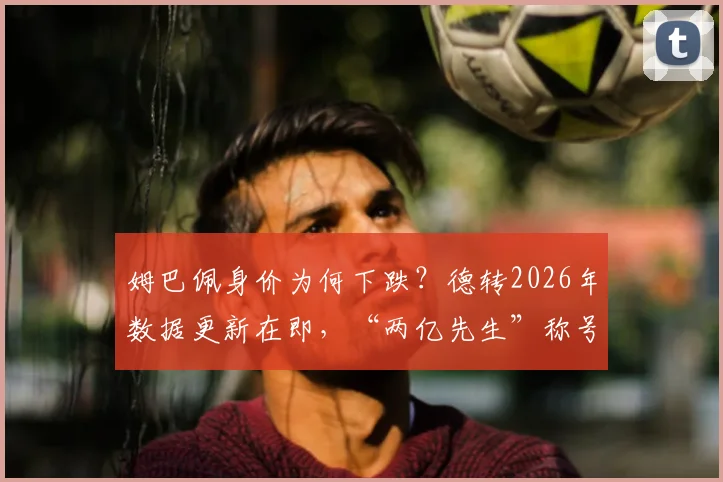 姆巴佩身价为何下跌？德转2026年数据更新在即，“两亿先生”称号或将不保，市场价值变化深度解读