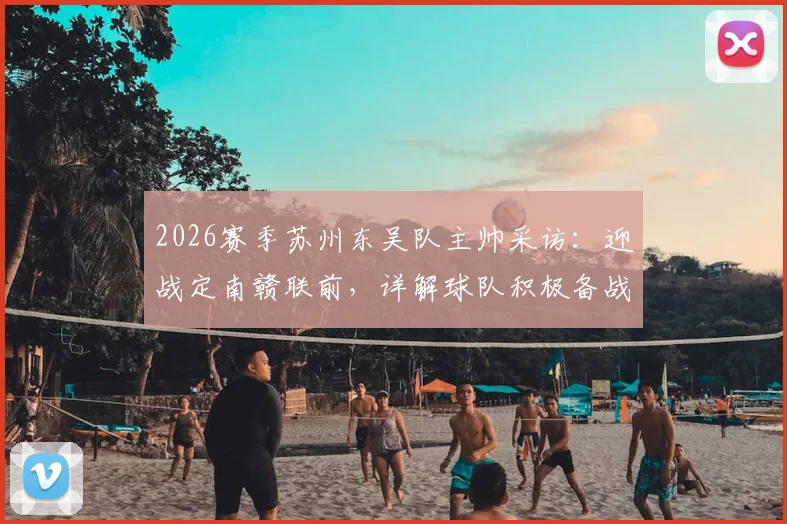 2026赛季苏州东吴队主帅采访：迎战定南赣联前，详解球队积极备战心态与战术调整