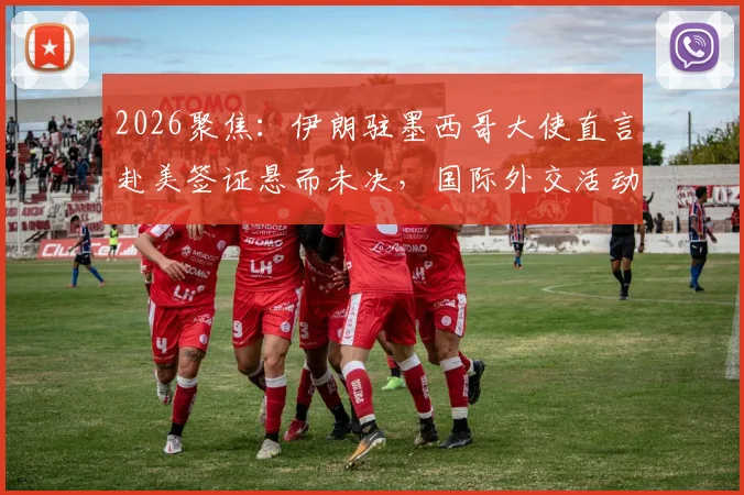 2026聚焦:伊朗驻墨西哥大使直言赴美签证悬而未决,国际外交活动面临哪些现实挑战?