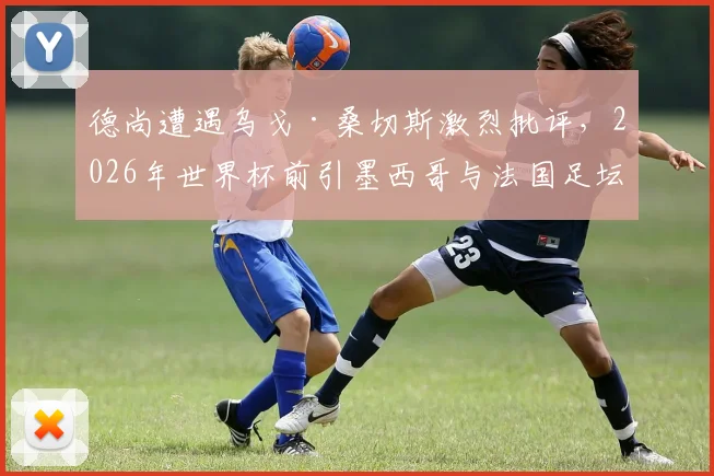 德尚遭遇乌戈·桑切斯激烈批评，2026年世界杯前引墨西哥与法国足坛风波