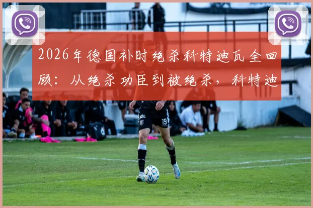 2026年德国补时绝杀科特迪瓦全回顾：从绝杀功臣到被绝杀，科特迪瓦经历了怎样的战术与心态变化？附比赛高清录像链接