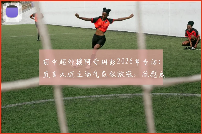前中超外援阿奇姆彭2026年专访：直言大连主场气氛似欧冠，欣慰成为年轻球员成长榜样