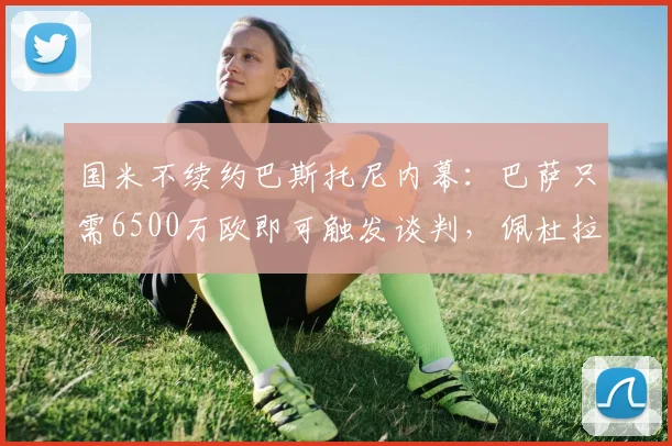 国米不续约巴斯托尼内幕：巴萨只需6500万欧即可触发谈判，佩杜拉2026最新解读