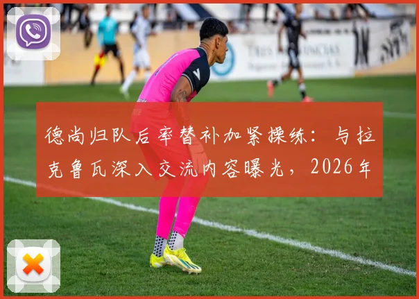 德尚归队后率替补加紧操练:与拉克鲁瓦深入交流内容曝光,2026年备战计划浮出水面
