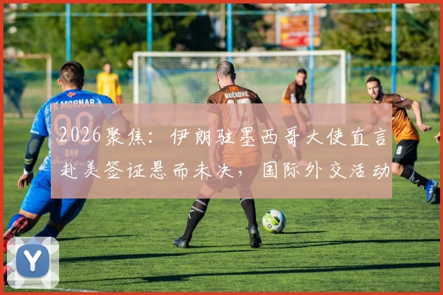 2026聚焦：伊朗驻墨西哥大使直言赴美签证悬而未决，国际外交活动面临哪些现实挑战？