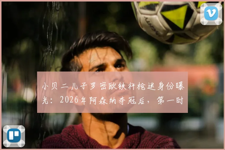 小贝二儿子罗密欧铁杆枪迷身份曝光:2026年阿森纳夺冠后,第一时间打电话提醒父亲贝克汉姆