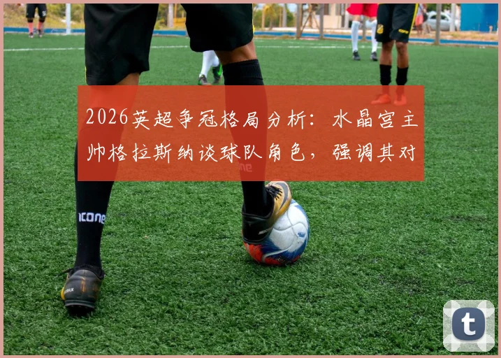 2026英超争冠格局分析：水晶宫主帅格拉斯纳谈球队角色，强调其对冠军归属影响远小于VAR