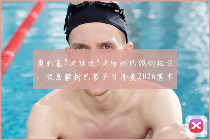 奥利塞7次助攻5次给姆巴佩创纪录，深度解析巴黎圣日耳曼2026赛季前场惊人默契度