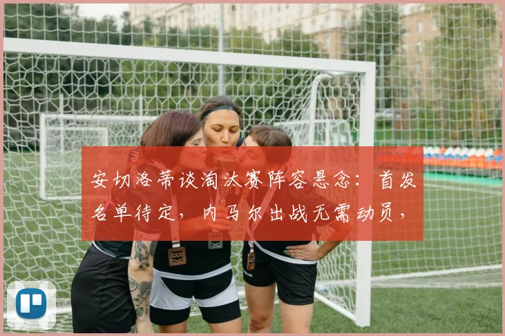 安切洛蒂谈淘汰赛阵容悬念：首发名单待定，内马尔出战无需动员，解析顶级教练的用人哲学