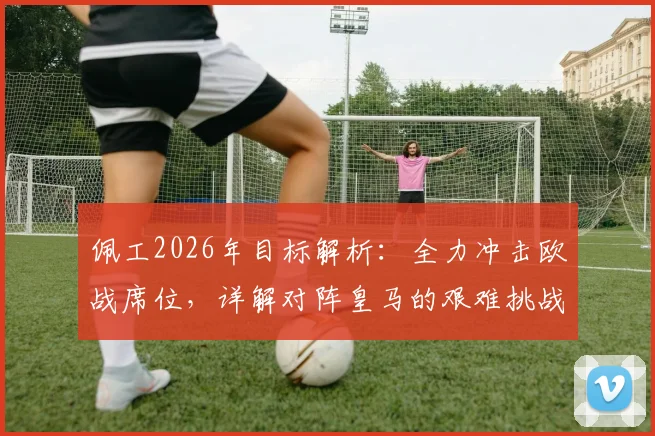 佩工2026年目标解析：全力冲击欧战席位，详解对阵皇马的艰难挑战与球队策略