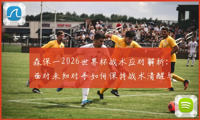 森保一2026世界杯战术应对解析：面对未知对手如何保持战术清醒与临场调整