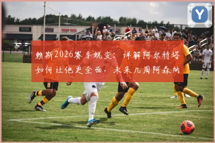 赖斯2026赛季蜕变：详解阿尔特塔如何让他更全面，未来几周阿森纳争冠的三大关键要素