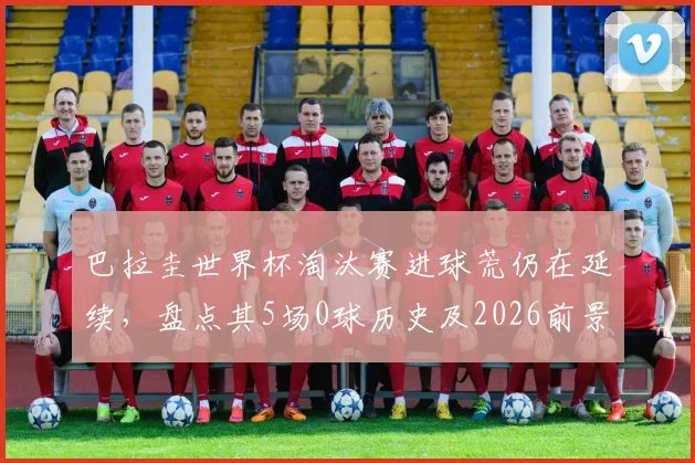 巴拉圭世界杯淘汰赛进球荒仍在延续,盘点其5场0球历史及2026前景展望