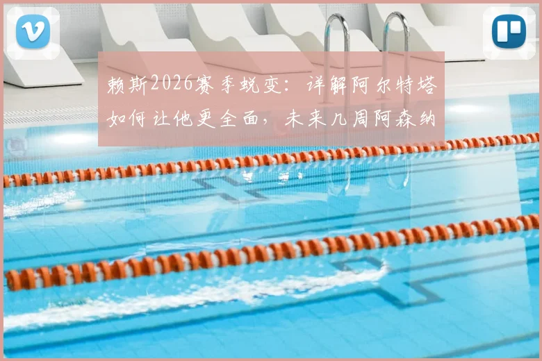 赖斯2026赛季蜕变:详解阿尔特塔如何让他更全面,未来几周阿森纳争冠的三大关键要素