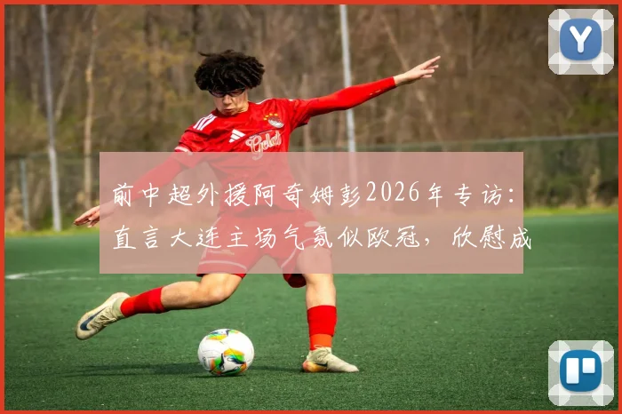 前中超外援阿奇姆彭2026年专访:直言大连主场气氛似欧冠,欣慰成为年轻球员成长榜样