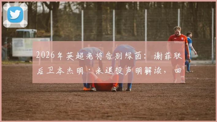 2026年英超老将告别绿茵：谢菲联后卫本杰明·米退役声明解读，回顾其职业生涯关键节点与未来去向分析