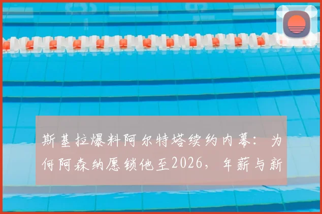 斯基拉爆料阿尔特塔续约内幕：为何阿森纳愿锁他至2026，年薪与新计划曝光