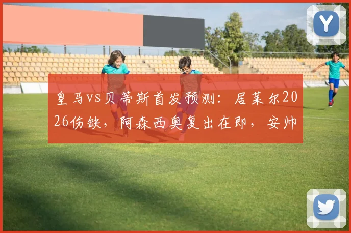 皇马vs贝蒂斯首发预测：居莱尔2026伤缺，阿森西奥复出在即，安帅中场如何调整？