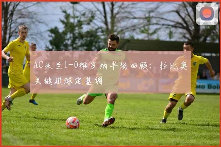 AC米兰1-0维罗纳半场回顾:拉比奥关键进球定基调