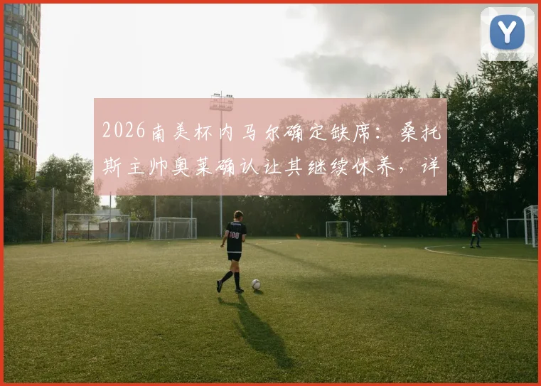 2026南美杯内马尔确定缺席:桑托斯主帅奥莱确认让其继续休养,详细伤情分析与球队影响解读