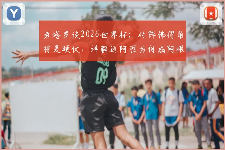 劳塔罗谈2026世界杯：对阵佛得角将是硬仗，详解迈阿密为何成阿根廷福地