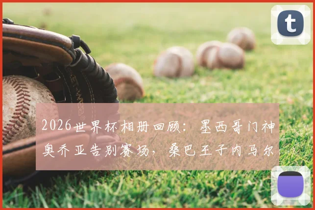 2026世界杯相册回顾：墨西哥门神奥乔亚告别赛场，桑巴王子内马尔回归战袍泪洒绿茵瞬间全记录