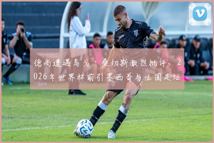 德尚遭遇乌戈·桑切斯激烈批评，2026年世界杯前引墨西哥与法国足坛风波
