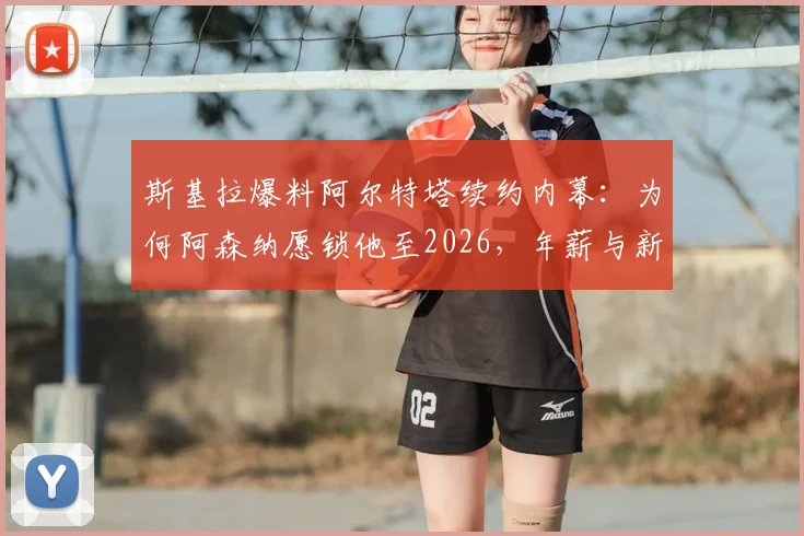 斯基拉爆料阿尔特塔续约内幕：为何阿森纳愿锁他至2026，年薪与新计划曝光
