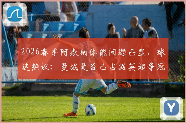 2026赛季阿森纳体能问题凸显,球迷热议:曼城是否已占据英超争冠主动权?