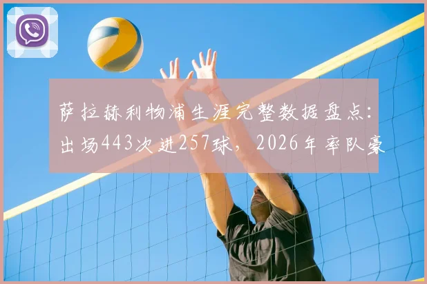 萨拉赫利物浦生涯完整数据盘点：出场443次进257球，2026年率队豪夺9冠，附详细数据一览表