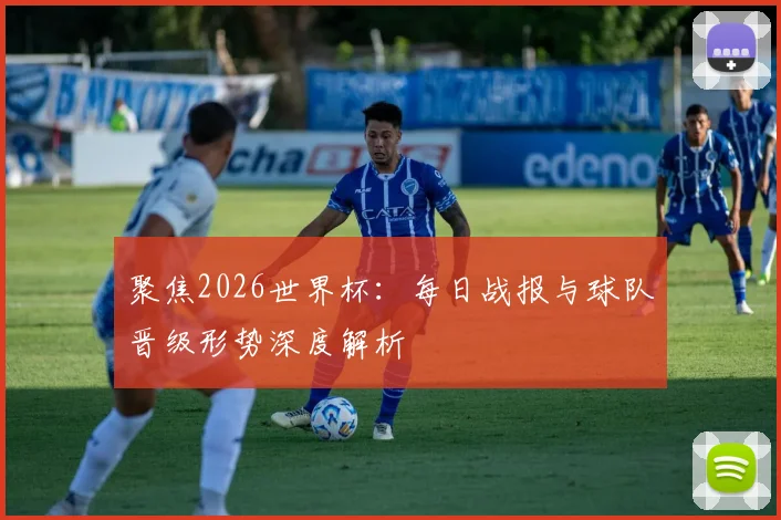聚焦2026世界杯：每日战报与球队晋级形势深度解析
