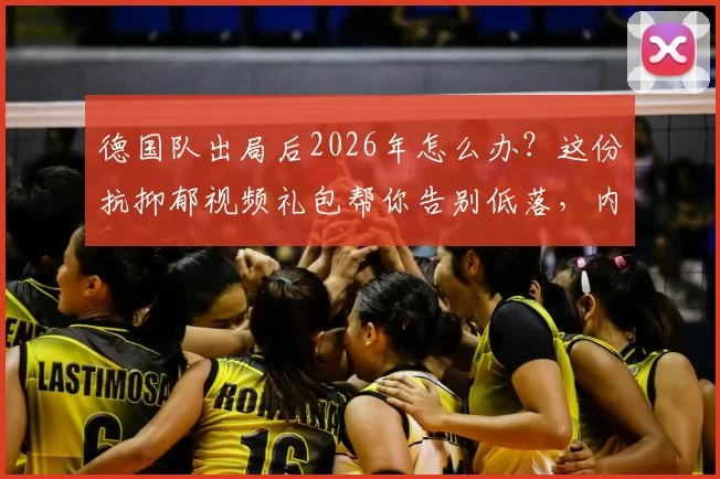 德国队出局后2026年怎么办?这份抗抑郁视频礼包帮你告别低落,内含老球迷珍藏瞬间