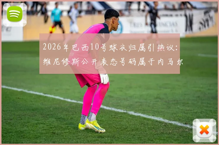 2026年巴西10号球衣归属引热议:维尼修斯公开表态号码属于内马尔,未来传承成焦点