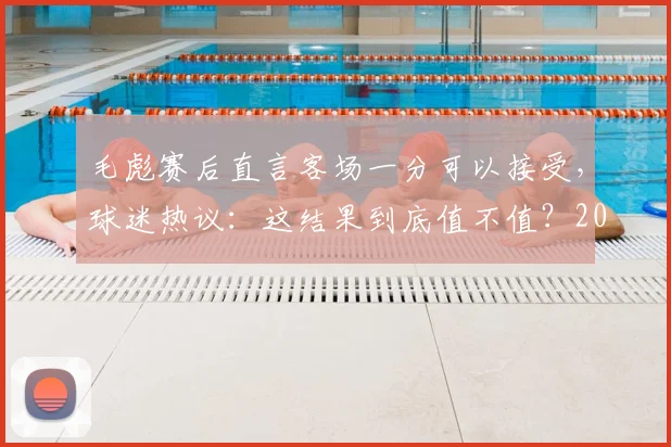 毛彪赛后直言客场一分可以接受，球迷热议：这结果到底值不值？2026关键战回顾
