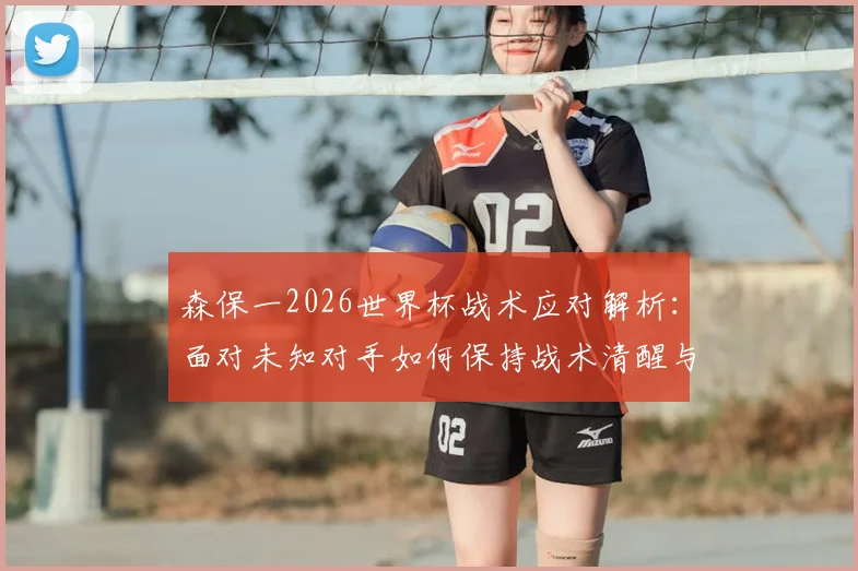 森保一2026世界杯战术应对解析:面对未知对手如何保持战术清醒与临场调整