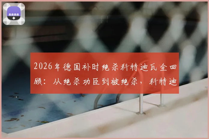 2026年德国补时绝杀科特迪瓦全回顾：从绝杀功臣到被绝杀，科特迪瓦经历了怎样的战术与心态变化？附比赛高清录像链接