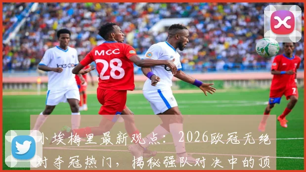 小埃梅里最新观点：2026欧冠无绝对夺冠热门，揭秘强队对决中的顶级求胜欲