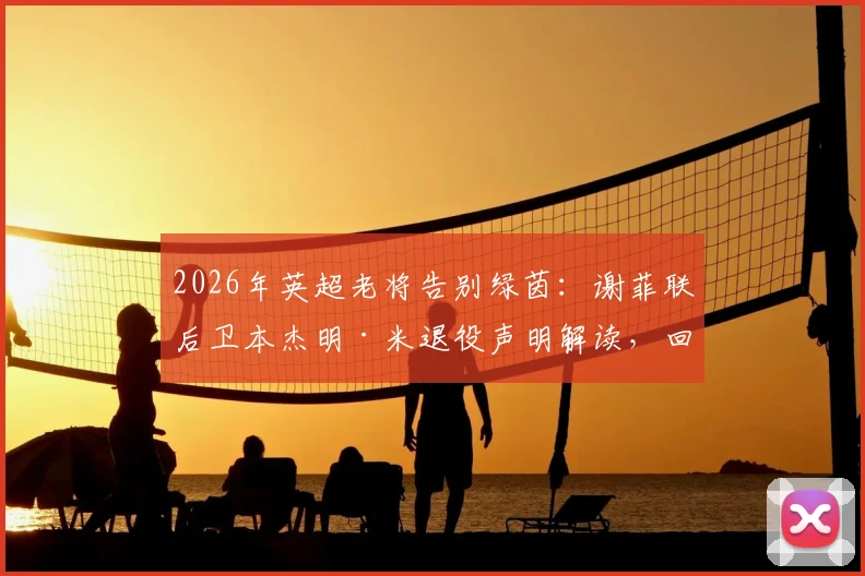 2026年英超老将告别绿茵：谢菲联后卫本杰明·米退役声明解读，回顾其职业生涯关键节点与未来去向分析
