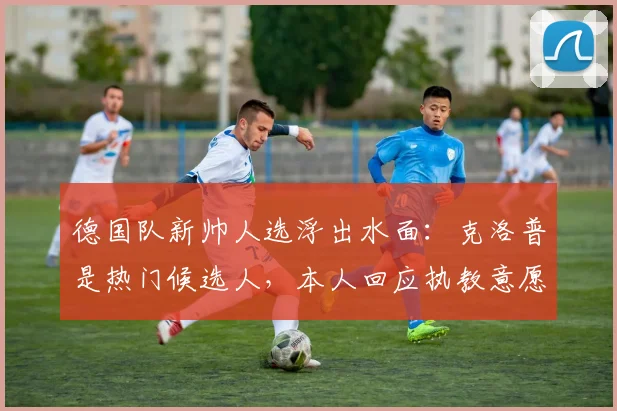 德国队新帅人选浮出水面:克洛普是热门候选人,本人回应执教意愿引发热议