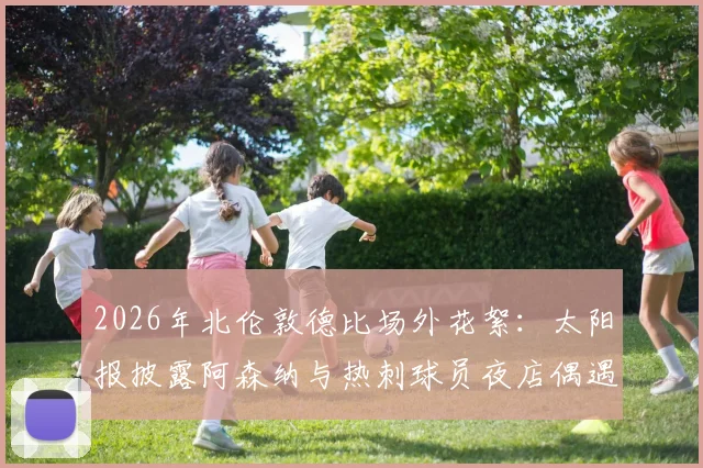 2026年北伦敦德比场外花絮：太阳报披露阿森纳与热刺球员夜店偶遇全程，两队核心竟一同狂欢