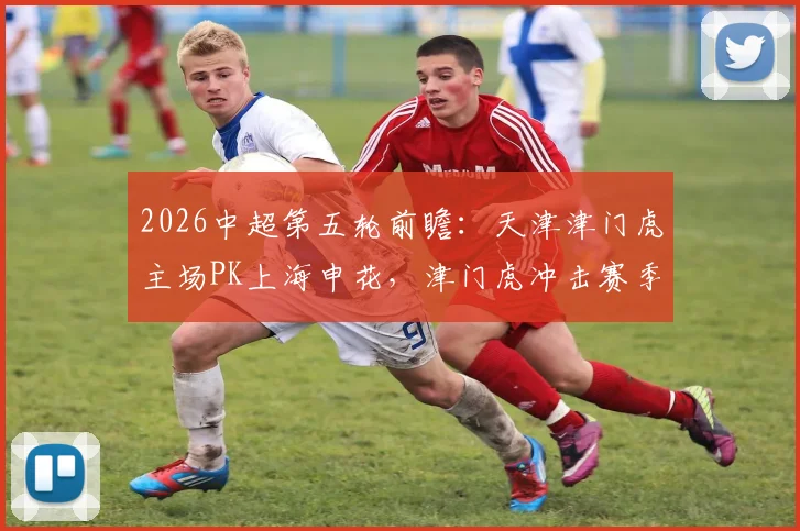 2026中超第五轮前瞻：天津津门虎主场PK上海申花，津门虎冲击赛季首胜，申花取胜即可摆脱降级区