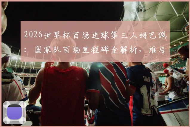2026世界杯百场进球第三人姆巴佩：国家队百场里程碑全解析，谁与他并列历史榜单？