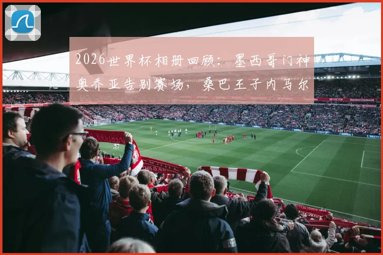 2026世界杯相册回顾：墨西哥门神奥乔亚告别赛场，桑巴王子内马尔回归战袍泪洒绿茵瞬间全记录