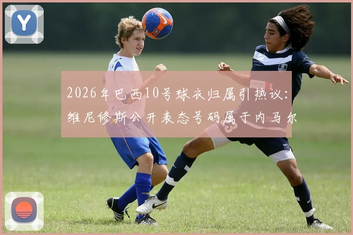 2026年巴西10号球衣归属引热议：维尼修斯公开表态号码属于内马尔，未来传承成焦点